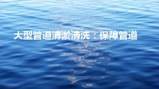大型管道清淤清洗：保障管道暢通，提升設(shè)備壽命